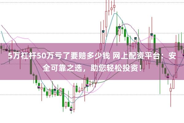 5万杠杆50万亏了要赔多少钱 网上配资平台:安全可靠之选,助您轻松投资!