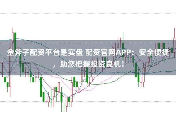 金斧子配资平台是实盘 配资官网APP:安全便捷,助您把握投资良机!