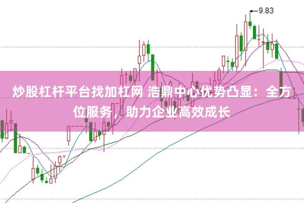 炒股杠杆平台找加杠网 浩鼎中心优势凸显:全方位服务,助力企业高效成长