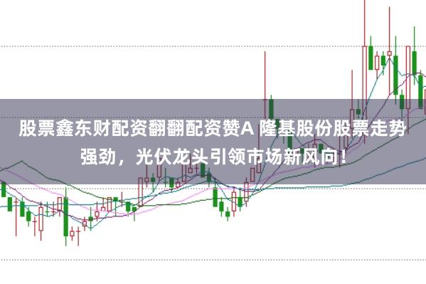 股票鑫东财配资翻翻配资赞A 隆基股份股票走势强劲,光伏龙头引领市场新风向!