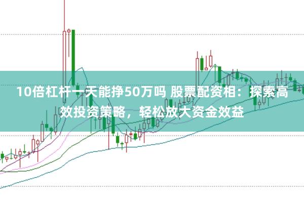 10倍杠杆一天能挣50万吗 股票配资相:探索高效投资策略,轻松放大资金效益