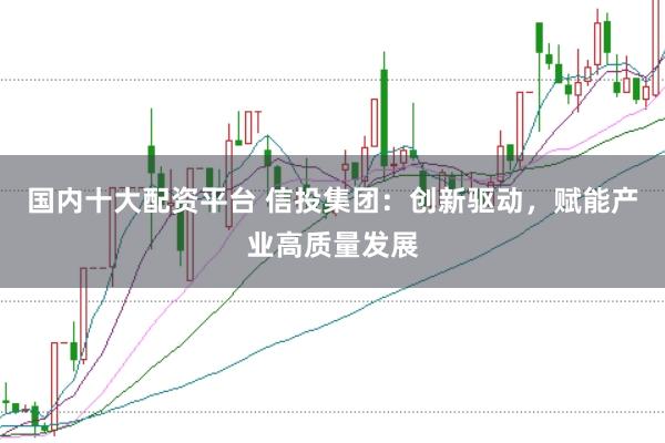 国内十大配资平台 信投集团：创新驱动，赋能产业高质量发展