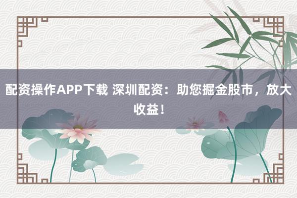配资操作APP下载 深圳配资:助您掘金股市,放大收益!