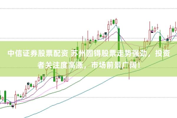 中信证券股票配资 苏州固锝股票走势强劲，投资者关注度高涨，市场前景广阔！