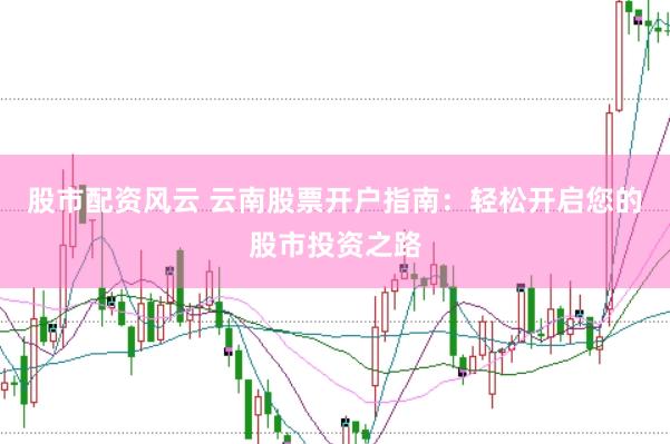 股市配资风云 云南股票开户指南：轻松开启您的股市投资之路