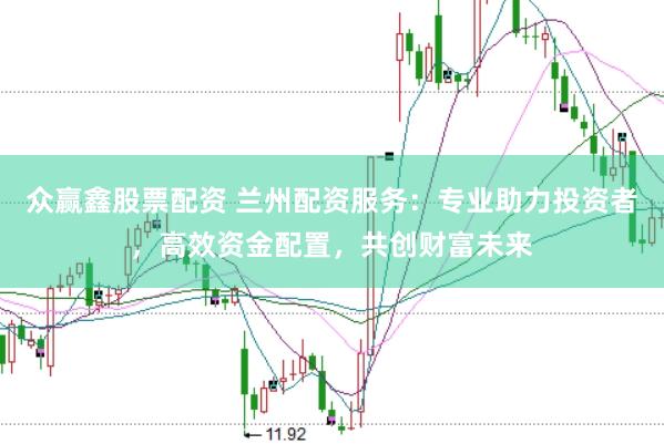 众赢鑫股票配资 兰州配资服务：专业助力投资者，高效资金配置，共创财富未来