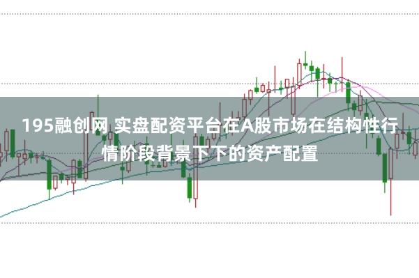 195融创网 实盘配资平台在A股市场在结构性行情阶段背景下下的资产配置