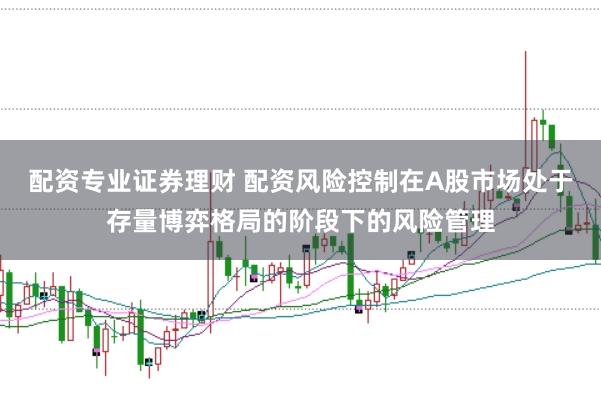 配资专业证券理财 配资风险控制在A股市场处于存量博弈格局的阶段下的风险管理