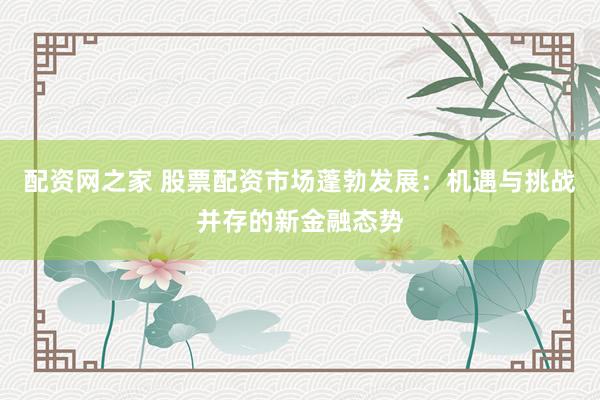 配资网之家 股票配资市场蓬勃发展：机遇与挑战并存的新金融态势