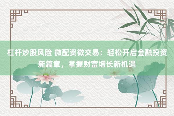 杠杆炒股风险 微配资微交易：轻松开启金融投资新篇章，掌握财富增长新机遇