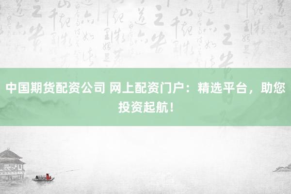 中国期货配资公司 网上配资门户：精选平台，助您投资起航！