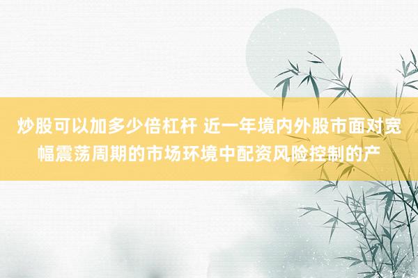 炒股可以加多少倍杠杆 近一年境内外股市面对宽幅震荡周期的市场环境中配资风险控制的产