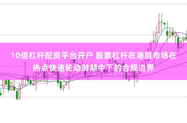 10倍杠杆配资平台开户 股票杠杆在港股市场在热点快速轮动时期中下的合规边界