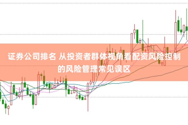 证券公司排名 从投资者群体视角看配资风险控制的风险管理常见误区