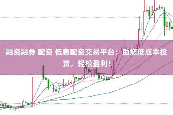 融资融券 配资 低息配资交易平台：助您低成本投资，轻松盈利！