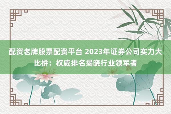 配资老牌股票配资平台 2023年证券公司实力大比拼：权威排名揭晓行业领军者