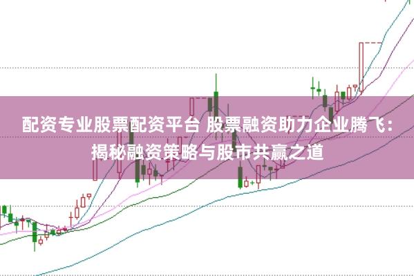 配资专业股票配资平台 股票融资助力企业腾飞:揭秘融资策略与股市共赢之道