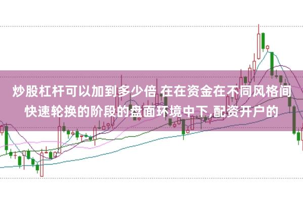 炒股杠杆可以加到多少倍 在在资金在不同风格间快速轮换的阶段的盘面环境中下，配资开户的