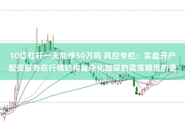 10倍杠杆一天能挣50万吗 风控专栏：实盘开户配资服务在行情结构复杂化加深的震荡期里的退