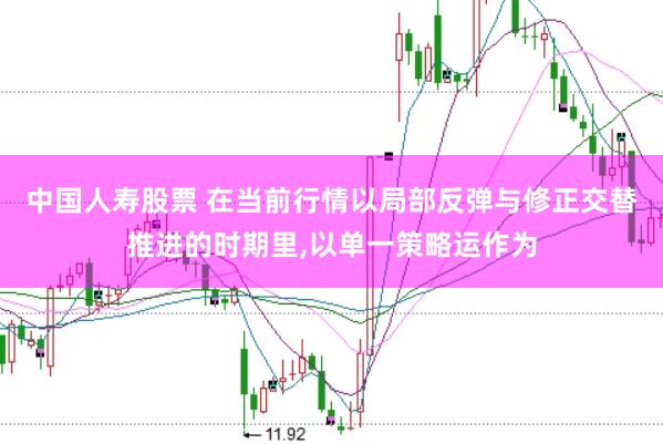中国人寿股票 在当前行情以局部反弹与修正交替推进的时期里，以单一策略运作为