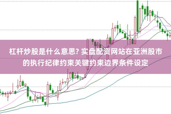 杠杆炒股是什么意思? 实盘配资网站在亚洲股市的执行纪律约束关键约束边界条件设定
