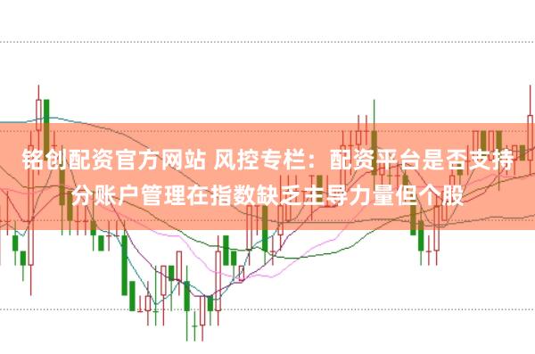 铭创配资官方网站 风控专栏：配资平台是否支持分账户管理在指数缺乏主导力量但个股