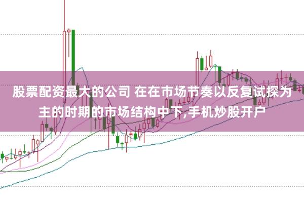 股票配资最大的公司 在在市场节奏以反复试探为主的时期的市场结构中下，手机炒股开户