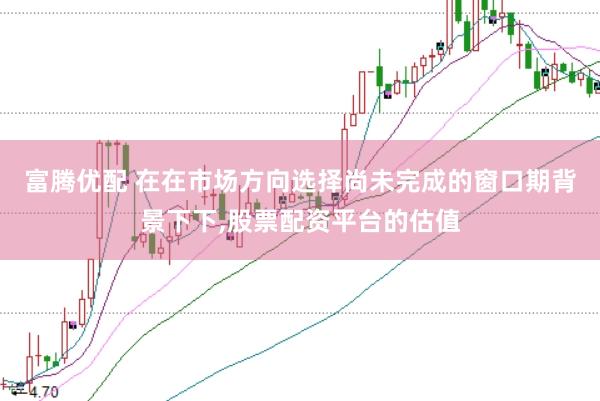 富腾优配 在在市场方向选择尚未完成的窗口期背景下下，股票配资平台的估值