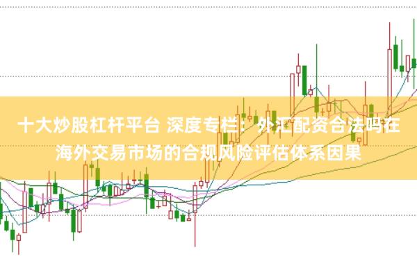 十大炒股杠杆平台 深度专栏：外汇配资合法吗在海外交易市场的合规风险评估体系因果
