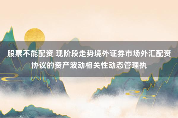 股票不能配资 现阶段走势境外证券市场外汇配资协议的资产波动相关性动态管理执
