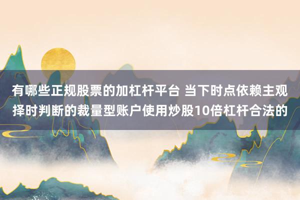 有哪些正规股票的加杠杆平台 当下时点依赖主观择时判断的裁量型账户使用炒股10倍杠杆合法的
