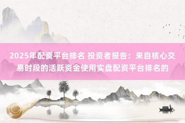 2025年配资平台排名 投资者报告：来自核心交易时段的活跃资金使用实盘配资平台排名的