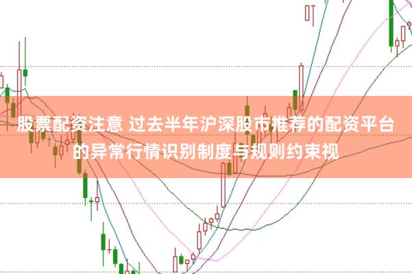 股票配资注意 过去半年沪深股市推荐的配资平台的异常行情识别制度与规则约束视