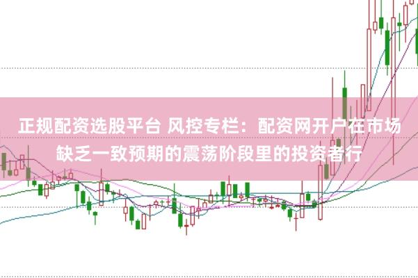 正规配资选股平台 风控专栏：配资网开户在市场缺乏一致预期的震荡阶段里的投资者行