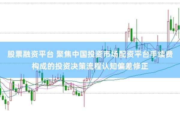 股票融资平台 聚焦中国投资市场配资平台手续费构成的投资决策流程认知偏差修正