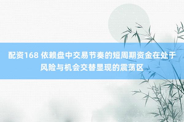 配资168 依赖盘中交易节奏的短周期资金在处于风险与机会交替显现的震荡区