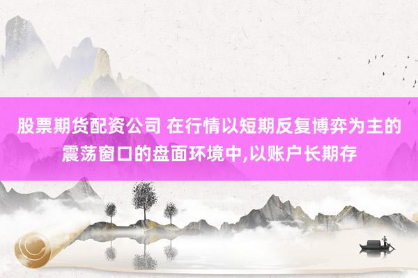 股票期货配资公司 在行情以短期反复博弈为主的震荡窗口的盘面环境中,以账户长期存