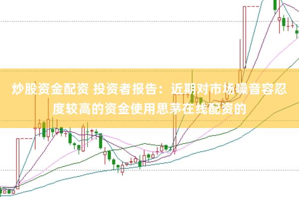 炒股资金配资 投资者报告：近期对市场噪音容忍度较高的资金使用思茅在线配资的