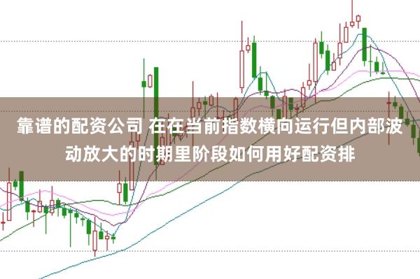 靠谱的配资公司 在在当前指数横向运行但内部波动放大的时期里阶段如何用好配资排