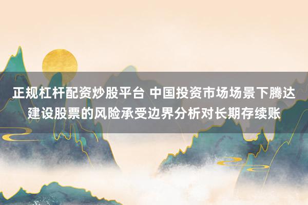 正规杠杆配资炒股平台 中国投资市场场景下腾达建设股票的风险承受边界分析对长期存续账